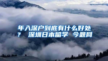 年入深户到底有什么好处？ 深圳日本留学 今题网