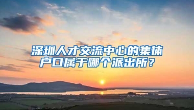 深圳人才交流中心的集体户口属于哪个派出所？