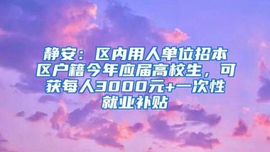 静安：区内用人单位招本区户籍今年应届高校生，可获每人3000元+一次性就业补贴