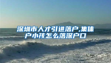 深圳市人才引进落户,集体户小孩怎么落深户口