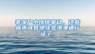 非深户小伙伴拿稳，这些城市可异地续签港澳通行证了！