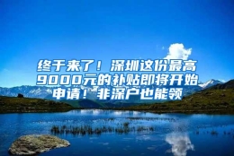 终于来了！深圳这份最高9000元的补贴即将开始申请！非深户也能领