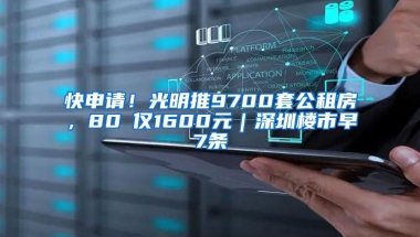 快申请！光明推9700套公租房，80㎡仅1600元｜深圳楼市早7条