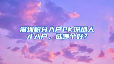 深圳积分入户PK深圳人才入户，选哪个好？