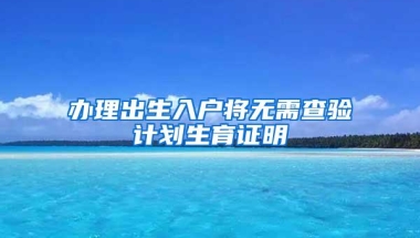 办理出生入户将无需查验计划生育证明