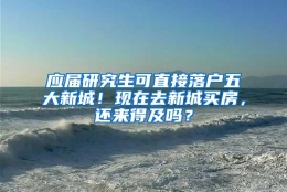 应届研究生可直接落户五大新城！现在去新城买房，还来得及吗？