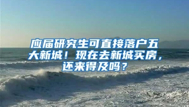 应届研究生可直接落户五大新城！现在去新城买房，还来得及吗？