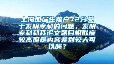 上海应届生落户72分关于发明专利的问题，发明专利和我论文题目相似度较高但是内容差别较大可以吗？