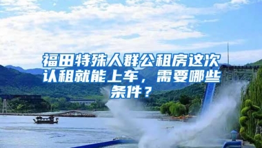 福田特殊人群公租房这次认租就能上车，需要哪些条件？