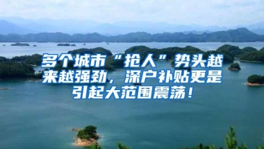 多个城市“抢人”势头越来越强劲，深户补贴更是引起大范围震荡！