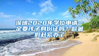 深圳2020年学位申请一定要孩子身份证吗？趁暑假赶紧办了