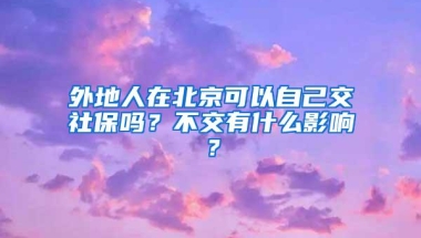 外地人在北京可以自己交社保吗？不交有什么影响？