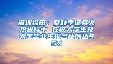 深圳福田：夏秋季征兵火热进行中 在校大学生及大学毕业生报名比例达95%
