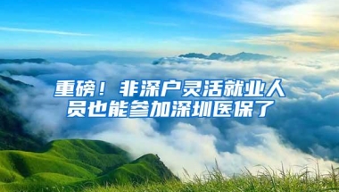 重磅！非深户灵活就业人员也能参加深圳医保了