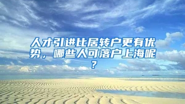 人才引进比居转户更有优势，哪些人可落户上海呢？
