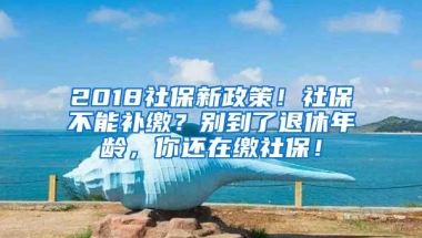2018社保新政策！社保不能补缴？别到了退休年龄，你还在缴社保！