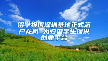 留学报国深圳基地正式落户龙岗 为归国学生提供创业平台