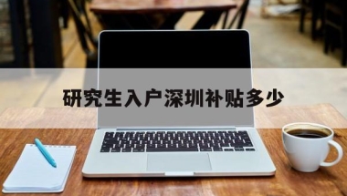 研究生入户深圳补贴多少(研究生迁户口到深圳补助)