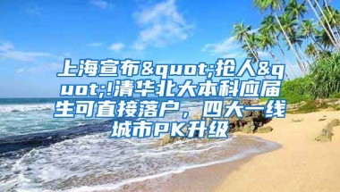 上海宣布"抢人"!清华北大本科应届生可直接落户，四大一线城市PK升级