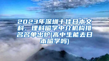 2023年深圳十佳日本文科、理科留学中介机构排名名单出炉(高中生能去日本留学吗)