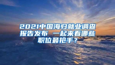 2021中国海归就业调查报告发布 一起来看哪些职位最抢手？