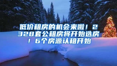 低价租房的机会来啦！2328套公租房将开始选房！6个房源认租开始