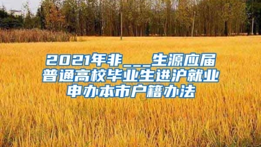 2021年非___生源应届普通高校毕业生进沪就业申办本市户籍办法