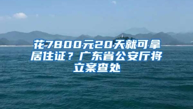 花7800元20天就可拿居住证？广东省公安厅将立案查处