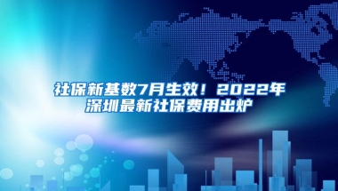 社保新基数7月生效！2022年深圳最新社保费用出炉