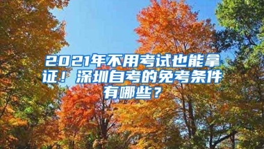 2021年不用考试也能拿证！深圳自考的免考条件有哪些？