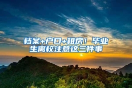 档案+户口+租房！毕业生离校注意这三件事