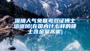 深圳人气免联考双证博士培训班(在国内什么样的硕士含金量高呢)