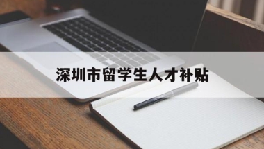 深圳市留学生人才补贴(深圳市留学生人才补贴工资)