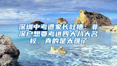 深圳中考遭家长吐槽：非深户想要考进四大八大名校，真的是太难了