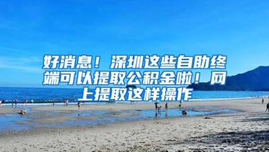 好消息！深圳这些自助终端可以提取公积金啦！网上提取这样操作