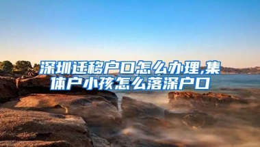 深圳迁移户口怎么办理,集体户小孩怎么落深户口