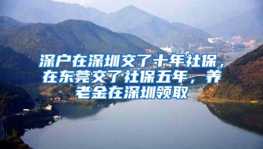 深户在深圳交了十年社保，在东莞交了社保五年，养老金在深圳领取
