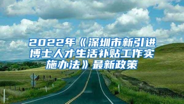 2022年《深圳市新引进博士人才生活补贴工作实施办法》最新政策
