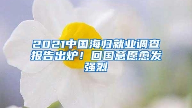 2021中国海归就业调查报告出炉！回国意愿愈发强烈