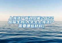 上海落户新政只能2022应届生吗(大学生上海落户需要哪些材料)
