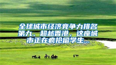 全球城市经济竞争力排名第九、超越香港，这座城市正在疯抢留学生...