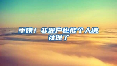 重磅！非深户也能个人缴社保了