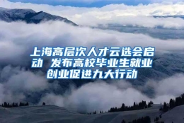 上海高层次人才云选会启动 发布高校毕业生就业创业促进九大行动