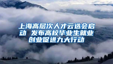 上海高层次人才云选会启动 发布高校毕业生就业创业促进九大行动
