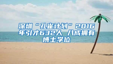 深圳“孔雀计划”2016年引才632人 八成拥有博士学位