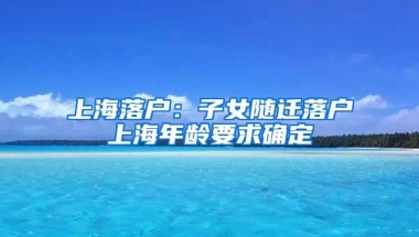 上海落户：子女随迁落户上海年龄要求确定