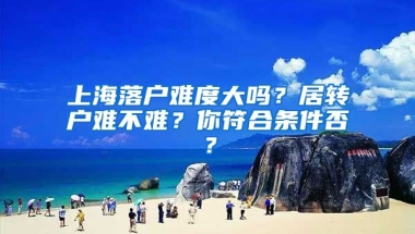 上海落户难度大吗？居转户难不难？你符合条件否？