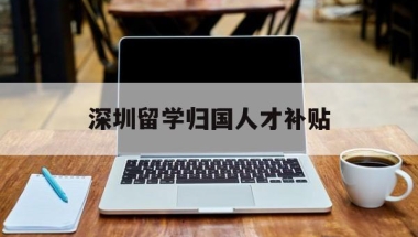 深圳留学归国人才补贴(深圳留学生就业补贴政策)
