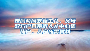 未满两周岁新生儿，父母双方户口系市人才中心集体户，入户所需材料