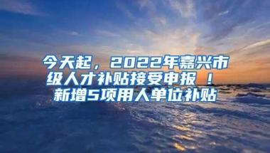 今天起，2022年嘉兴市级人才补贴接受申报 ! 新增5项用人单位补贴